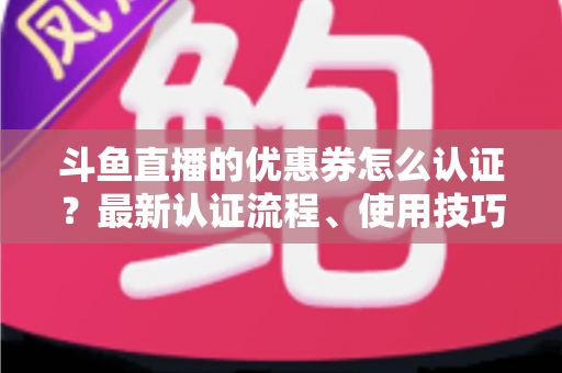 斗鱼直播的优惠券怎么认证？最新认证流程、使用技巧与常见问题全面解析