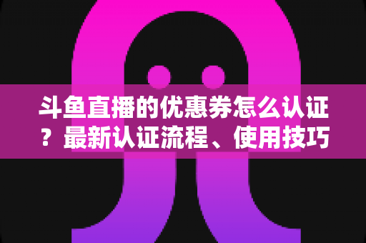 斗鱼直播的优惠券怎么认证？最新认证流程、使用技巧与常见问题全面解析