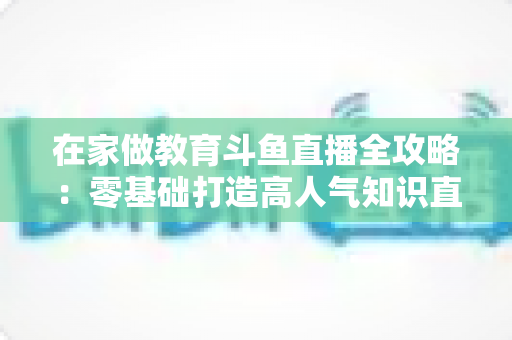 在家做教育斗鱼直播全攻略：零基础打造高人气知识直播间的完整指南