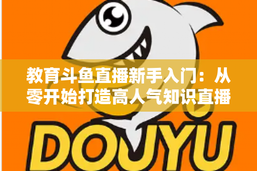 教育斗鱼直播新手入门:从零开始打造高人气知识直播间的完整指南 教育斗鱼直播新手入门:从零开始打造高人气知识直播间的完整指南