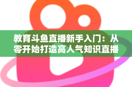 教育斗鱼直播新手入门：从零开始打造高人气知识直播间的完整指南