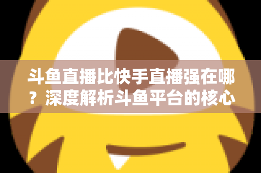 斗鱼直播比快手直播强在哪？深度解析斗鱼平台的核心优势与用户价值