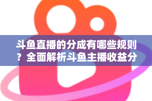 斗鱼直播的分成有哪些规则？全面解析斗鱼主播收益分成机制与提现细节