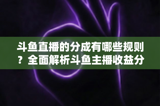 斗鱼直播的分成有哪些规则？全面解析斗鱼主播收益分成机制与提现细节