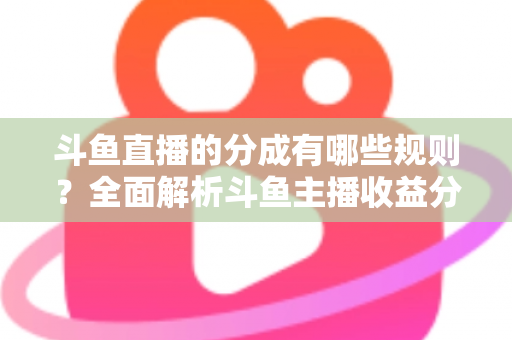斗鱼直播的分成有哪些规则？全面解析斗鱼主播收益分成机制与提现细节