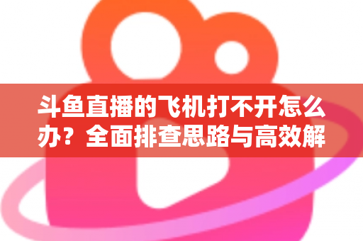 斗鱼直播的飞机打不开怎么办？全面排查思路与高效解决方法大公开