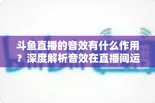 斗鱼直播的音效有什么作用?深度解析音效在直播间运营中的关键价值与实用技巧 斗鱼直播的音效有什么作用?深度解析音效在直播间运营中的关键价值与实用技巧
