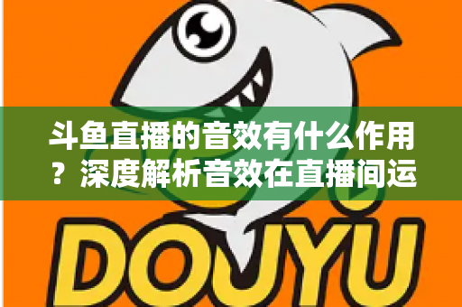 斗鱼直播的音效有什么作用？深度解析音效在直播间运营中的关键价值与实用技巧