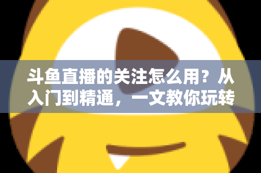斗鱼直播的关注怎么用?从入门到精通,一文教你玩转斗鱼关注功能 斗鱼直播的关注怎么用?从入门到精通,一文教你玩转斗鱼关注功能
