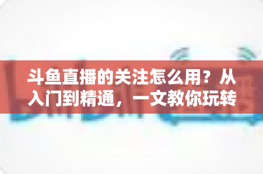 斗鱼直播的关注怎么用？从入门到精通，一文教你玩转斗鱼关注功能