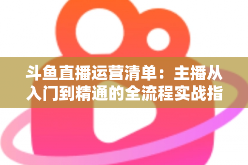 斗鱼直播运营清单：主播从入门到精通的全流程实战指南