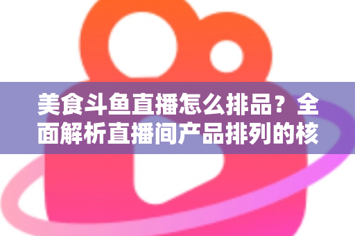美食斗鱼直播怎么排品?全面解析直播间产品排列的核心逻辑与实战技巧 美食斗鱼直播怎么排品?全面解析直播间产品排列的核心逻辑与实战技巧