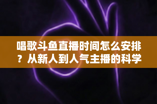 唱歌斗鱼直播时间怎么安排?从新人到人气主播的科学排播全攻略 唱歌斗鱼直播时间怎么安排?从新人到人气主播的科学排播全攻略