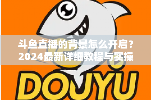 斗鱼直播的背景怎么开启？2024最新详细教程与实操指南全解析