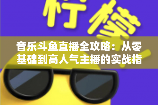 音乐斗鱼直播全攻略：从零基础到高人气主播的实战指南（含设备、内容、运营与变现技巧）