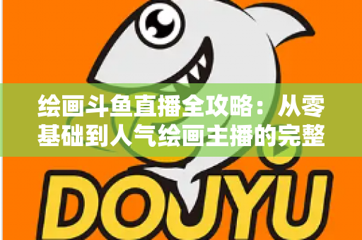 绘画斗鱼直播全攻略：从零基础到人气绘画主播的完整进阶指南