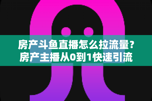 房产斗鱼直播怎么拉流量？房产主播从0到1快速引流涨粉的实战全攻略