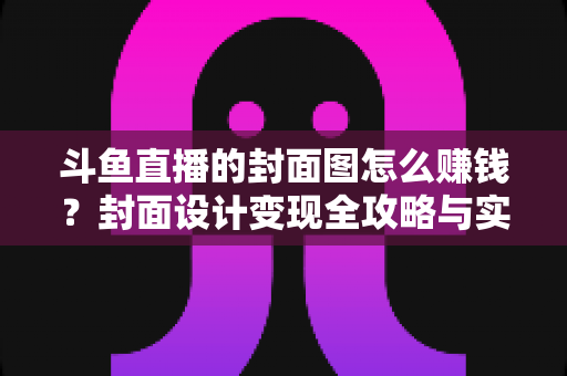 斗鱼直播的封面图怎么赚钱？封面设计变现全攻略与实战指南