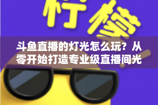 斗鱼直播的灯光怎么玩？从零开始打造专业级直播间光效的完整指南