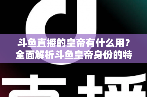 斗鱼直播的皇帝有什么用？全面解析斗鱼皇帝身份的特权、价值与理性消费指南