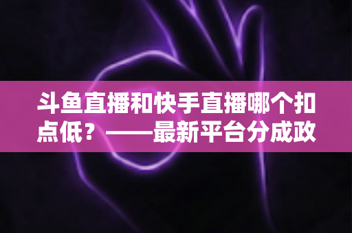 斗鱼直播和快手直播哪个扣点低?——最新平台分成政策深度对比与新人主播选平台实用指南 斗鱼直播和快手直播哪个扣点低?——最新平台分成政策深度对比与新人主播选平台实用指南