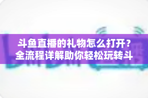 斗鱼直播的礼物怎么打开？全流程详解助你轻松玩转斗鱼礼物功能