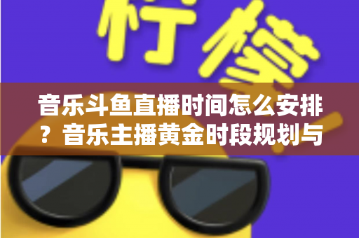 音乐斗鱼直播时间怎么安排？音乐主播黄金时段规划与涨粉涨人气全攻略