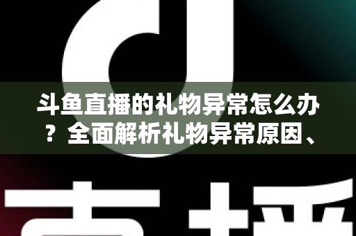 斗鱼直播的礼物异常怎么办？全面解析礼物异常原因、解决步骤与预防指南