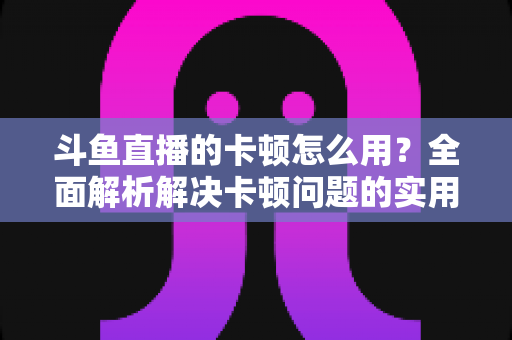 斗鱼直播的卡顿怎么用？全面解析解决卡顿问题的实用技巧与优化指南