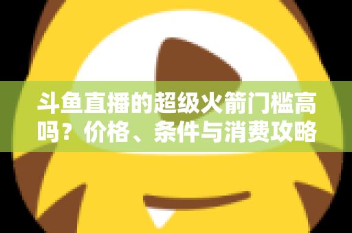 斗鱼直播的超级火箭门槛高吗？价格、条件与消费攻略一文全解析