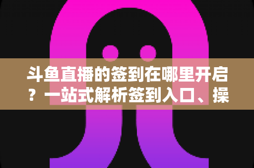 斗鱼直播的签到在哪里开启?一站式解析签到入口、操作步骤与每日福利领取技巧 斗鱼直播的签到在哪里开启?一站式解析签到入口、操作步骤与每日福利领取技巧