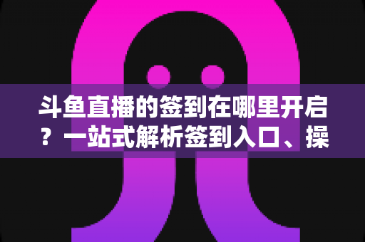 斗鱼直播的签到在哪里开启?一站式解析签到入口、操作步骤与每日福利领取技巧 斗鱼直播的签到在哪里开启?一站式解析签到入口、操作步骤与每日福利领取技巧
