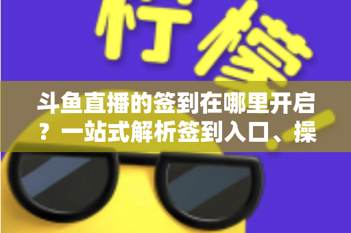 斗鱼直播的签到在哪里开启？一站式解析签到入口、操作步骤与每日福利领取技巧
