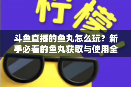 斗鱼直播的鱼丸怎么玩？新手必看的鱼丸获取与使用全攻略