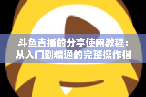 斗鱼直播的分享使用教程：从入门到精通的完整操作指南与实用技巧