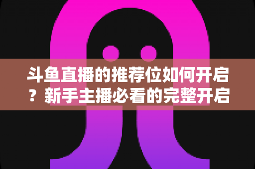 斗鱼直播的推荐位如何开启？新手主播必看的完整开启攻略与实战技巧