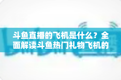 斗鱼直播的飞机是什么?全面解读斗鱼热门礼物飞机的价格、特效与送礼玩法 斗鱼直播的飞机是什么?全面解读斗鱼热门礼物飞机的价格、特效与送礼玩法