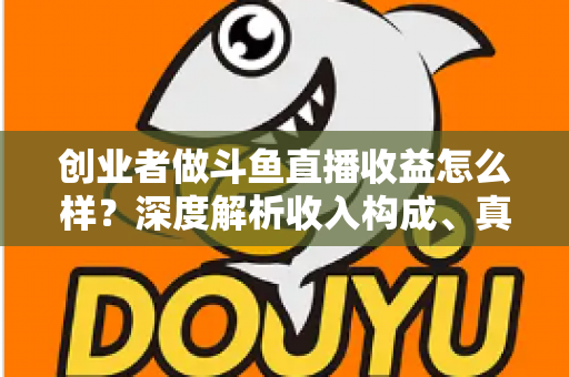 创业者做斗鱼直播收益怎么样？深度解析收入构成、真实水平与赚钱策略