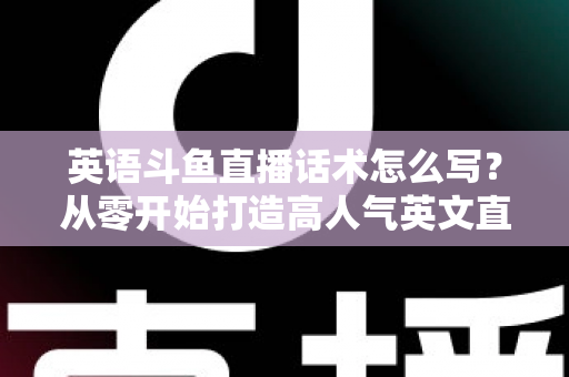 英语斗鱼直播话术怎么写？从零开始打造高人气英文直播间的实用指南