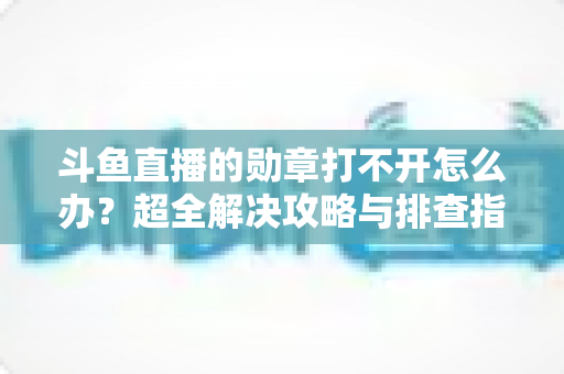 斗鱼直播的勋章打不开怎么办？超全解决攻略与排查指南一文搞定