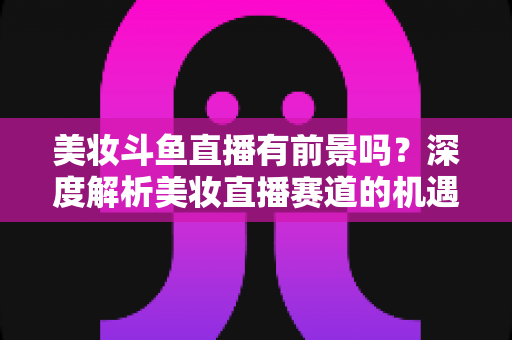 美妆斗鱼直播有前景吗？深度解析美妆直播赛道的机遇、挑战与变现路径