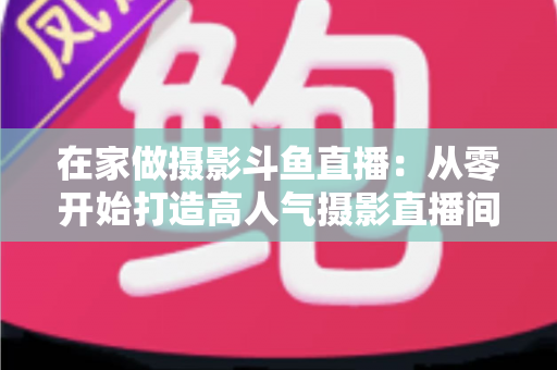 在家做摄影斗鱼直播：从零开始打造高人气摄影直播间的实用指南