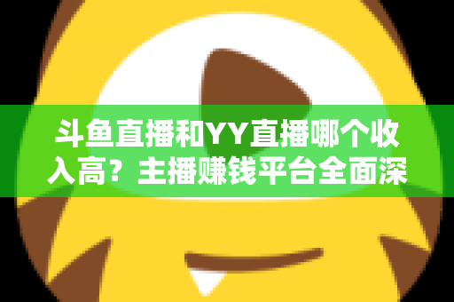 斗鱼直播和YY直播哪个收入高？主播赚钱平台全面深度对比分析