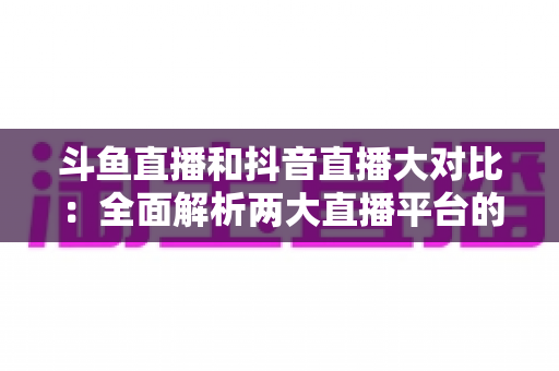 斗鱼直播和抖音直播大对比：全面解析两大直播平台的差异，助你选对舞台