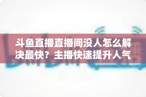 斗鱼直播直播间没人怎么解决最快？主播快速提升人气的实战攻略