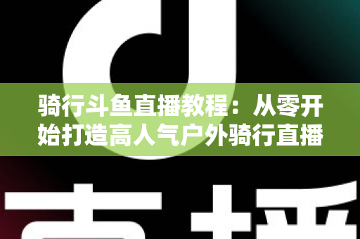 骑行斗鱼直播教程：从零开始打造高人气户外骑行直播间的完整指南