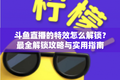 斗鱼直播的特效怎么解锁？最全解锁攻略与实用指南