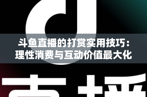 斗鱼直播的打赏实用技巧：理性消费与互动价值最大化完全指南