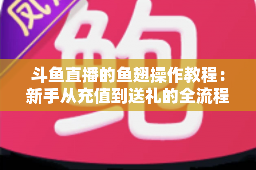 斗鱼直播的鱼翅操作教程：新手从充值到送礼的全流程实用指南