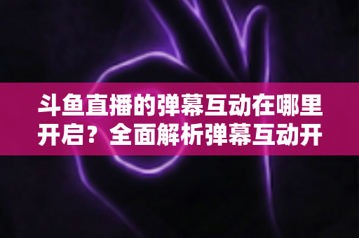 斗鱼直播的弹幕互动在哪里开启?全面解析弹幕互动开启方法与实用技巧 斗鱼直播的弹幕互动在哪里开启?全面解析弹幕互动开启方法与实用技巧